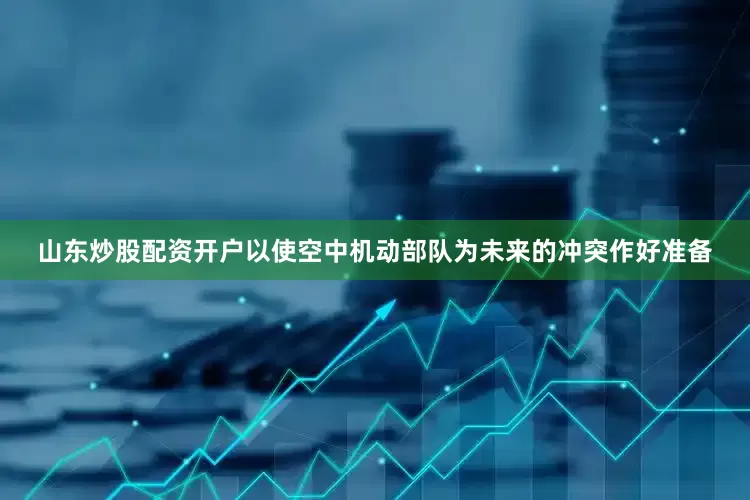 山东炒股配资开户以使空中机动部队为未来的冲突作好准备
