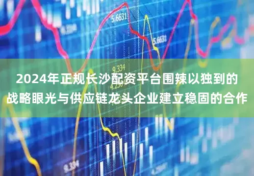 2024年正规长沙配资平台围辣以独到的战略眼光与供应链龙头企业建立稳固的合作
