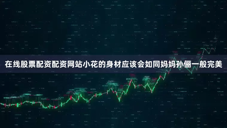 在线股票配资配资网站小花的身材应该会如同妈妈孙俪一般完美